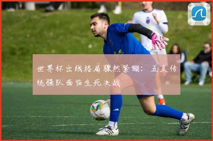 世界杯出线格局骤然紧绷：五支传统强队面临生死决战