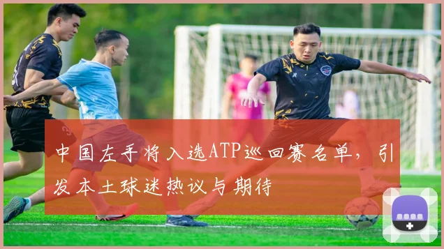中国左手将入选ATP巡回赛名单，引发本土球迷热议与期待