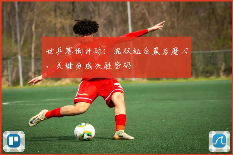 世乒赛倒计时：混双组合最后磨刀，关键分成决胜密码