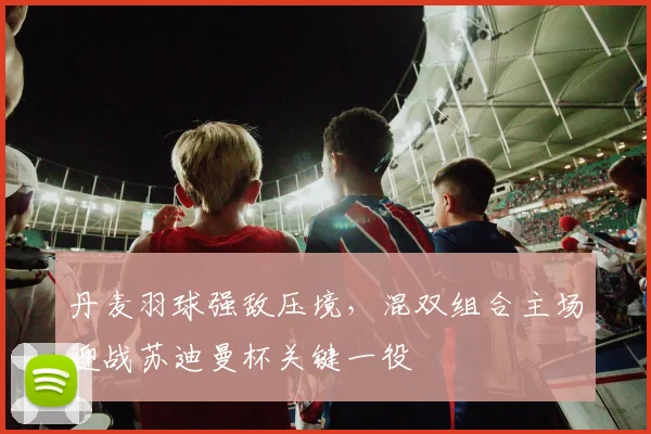 丹麦羽球强敌压境，混双组合主场迎战苏迪曼杯关键一役