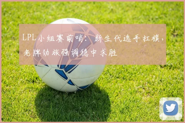 LPL小组赛前哨：新生代选手扛旗，老牌劲旅强调稳中求胜