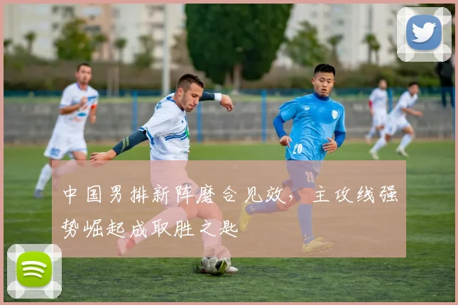中国男排新阵磨合见效，主攻线强势崛起成取胜之匙