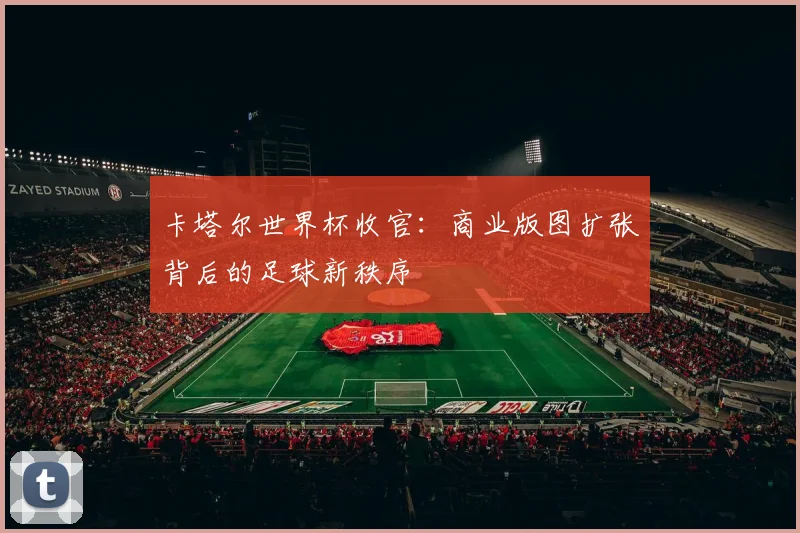 卡塔尔世界杯收官：商业版图扩张背后的足球新秩序