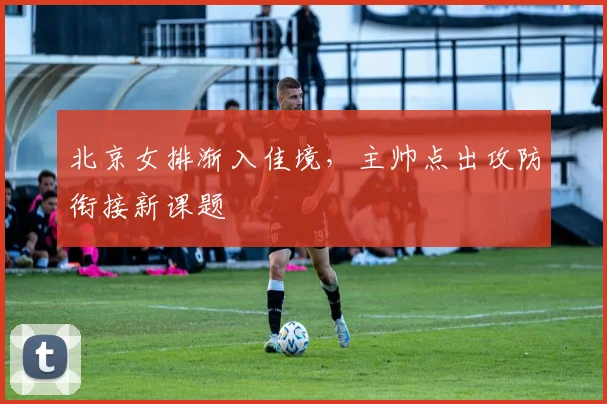 北京女排渐入佳境，主帅点出攻防衔接新课题