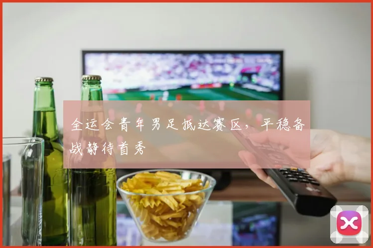 全运会青年男足抵达赛区，平稳备战静待首秀