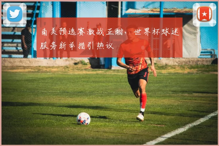 南美预选赛激战正酣，世界杯球迷服务新举措引热议