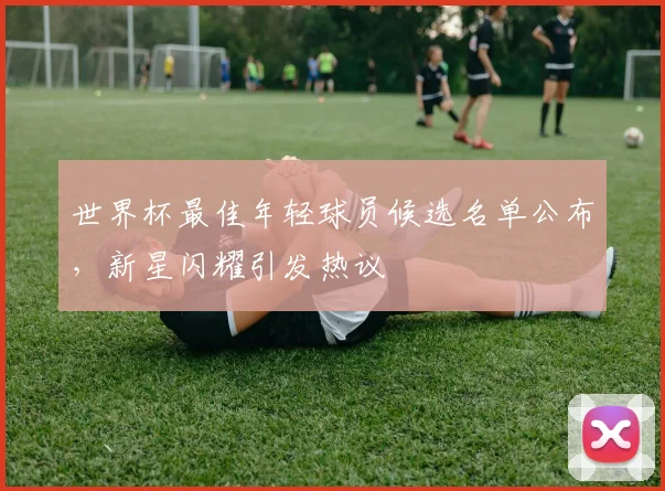 世界杯最佳年轻球员候选名单公布，新星闪耀引发热议