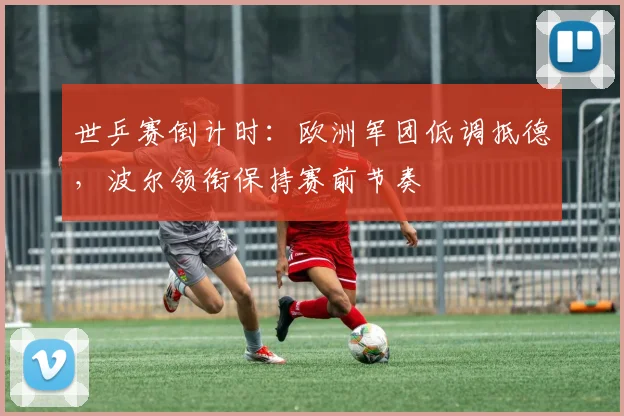 世乒赛倒计时：欧洲军团低调抵德，波尔领衔保持赛前节奏