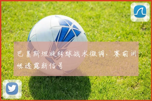 巴基斯坦旋转球战术微调，赛前训练透露新信号