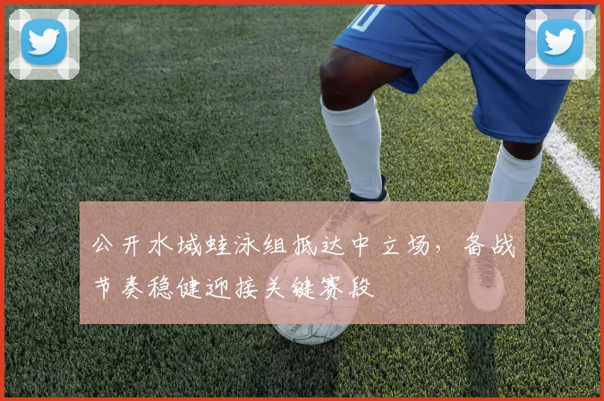 公开水域蛙泳组抵达中立场，备战节奏稳健迎接关键赛段