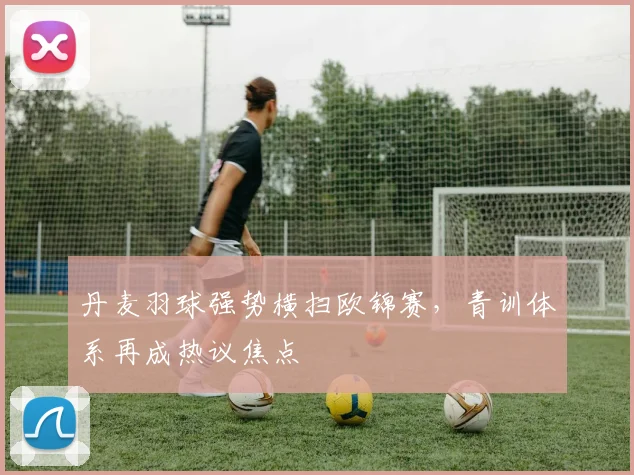 丹麦羽球强势横扫欧锦赛，青训体系再成热议焦点