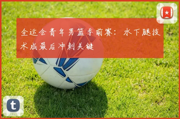 全运会青年男篮季前赛：水下腿技术成最后冲刺关键