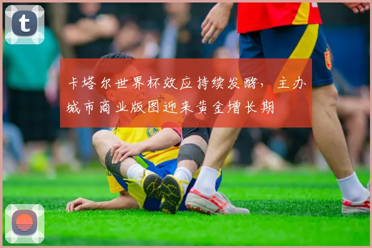 卡塔尔世界杯效应持续发酵，主办城市商业版图迎来黄金增长期