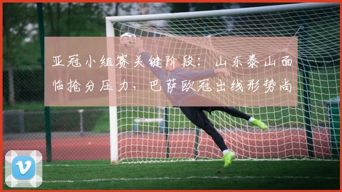 亚冠小组赛关键阶段：山东泰山面临抢分压力，巴萨欧冠出线形势尚存变数