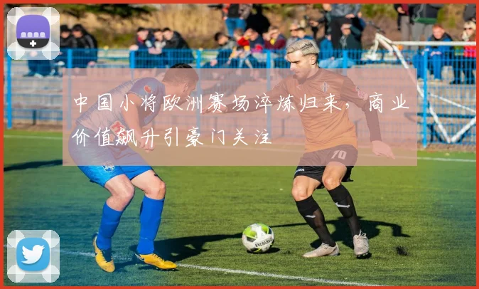 中国小将欧洲赛场淬炼归来，商业价值飙升引豪门关注