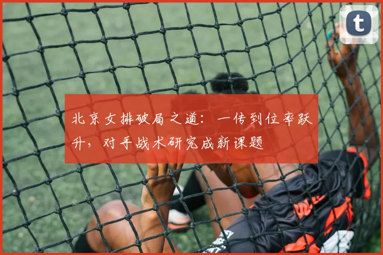 北京女排破局之道：一传到位率跃升，对手战术研究成新课题