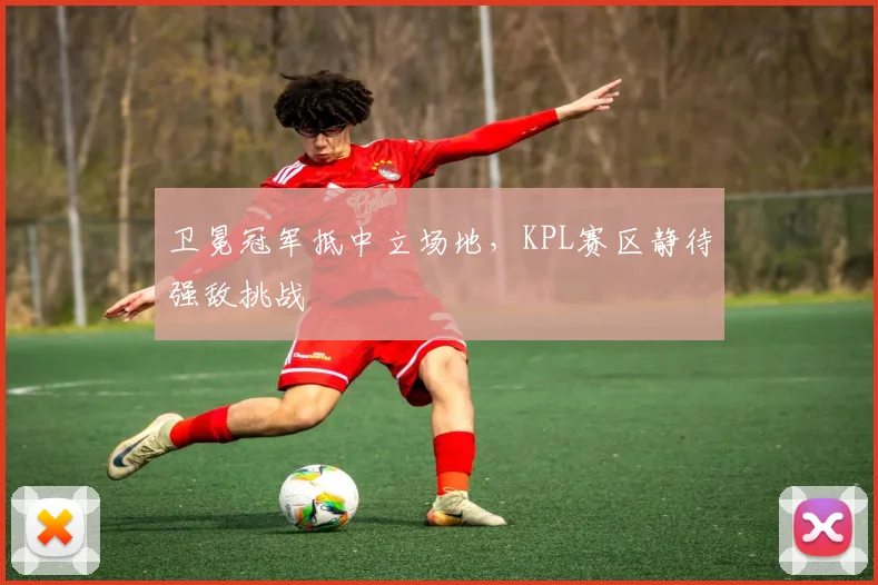 卫冕冠军抵中立场地，KPL赛区静待强敌挑战