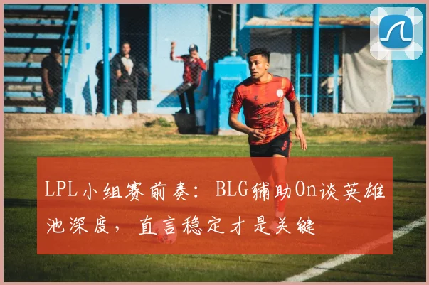 LPL小组赛前奏：BLG辅助On谈英雄池深度，直言稳定才是关键