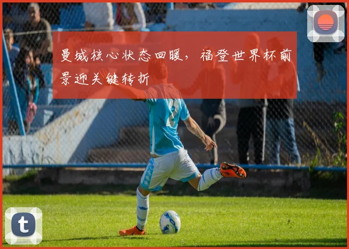 曼城核心状态回暖，福登世界杯前景迎关键转折