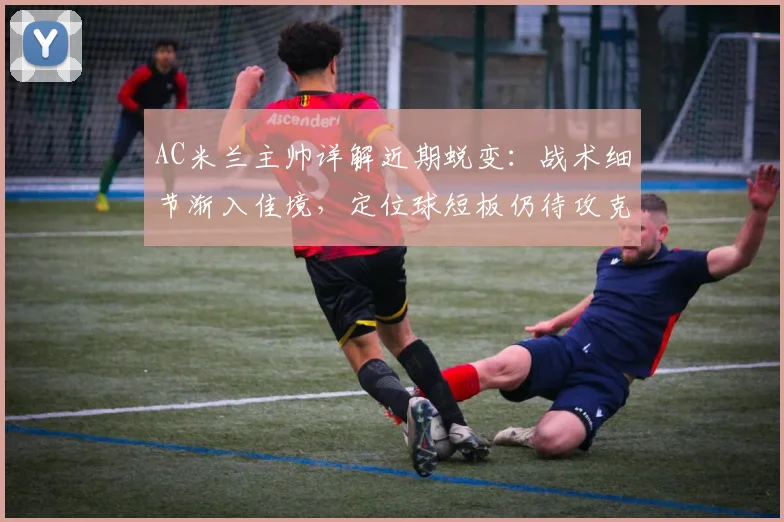 AC米兰主帅详解近期蜕变：战术细节渐入佳境，定位球短板仍待攻克