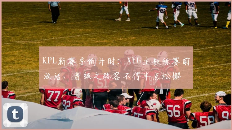 KPL新赛季倒计时：XYG主教练赛前放话，晋级之路容不得半点松懈