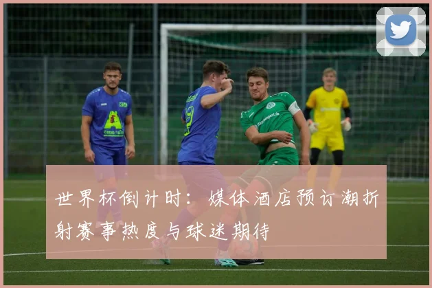 世界杯倒计时：媒体酒店预订潮折射赛事热度与球迷期待