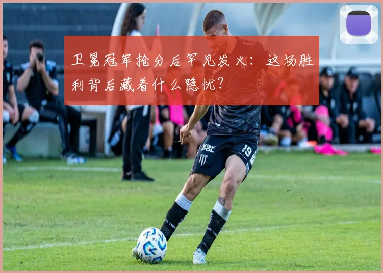 卫冕冠军抢分后罕见发火：这场胜利背后藏着什么隐忧？