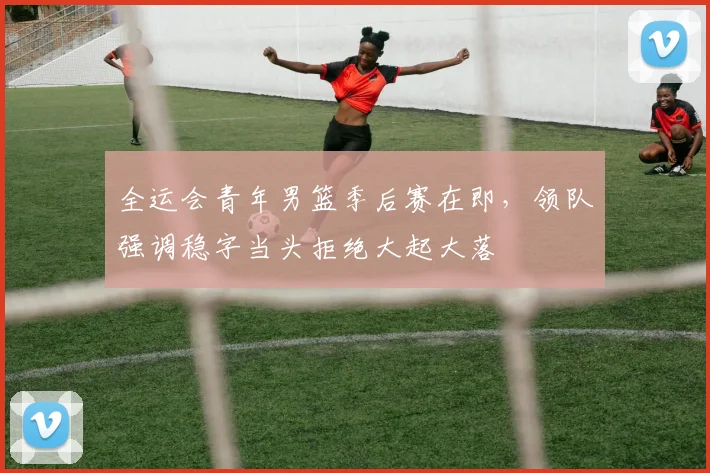 全运会青年男篮季后赛在即，领队强调稳字当头拒绝大起大落