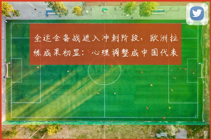 全运会备战进入冲刺阶段，欧洲拉练成果初显：心理调整成中国代表团新武器