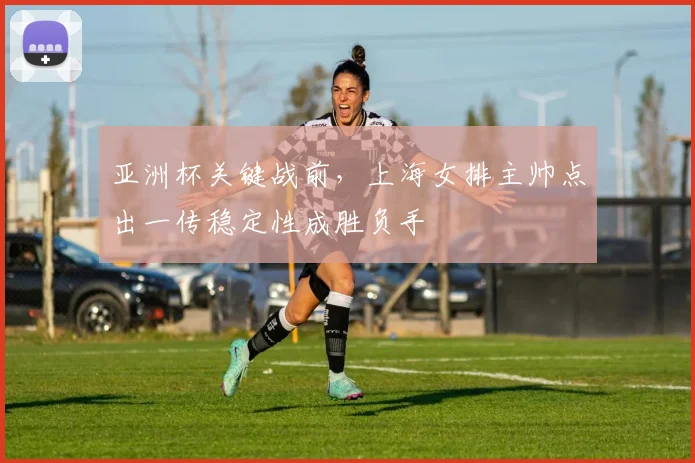 亚洲杯关键战前，上海女排主帅点出一传稳定性成胜负手