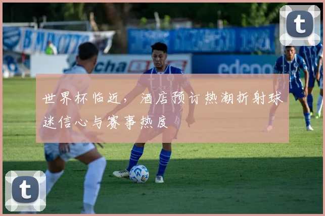 世界杯临近，酒店预订热潮折射球迷信心与赛事热度