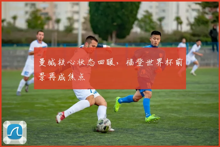 曼城核心状态回暖，福登世界杯前景再成焦点
