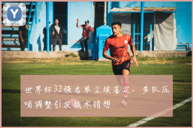 世界杯32强名单尘埃落定，多队压哨调整引发战术猜想