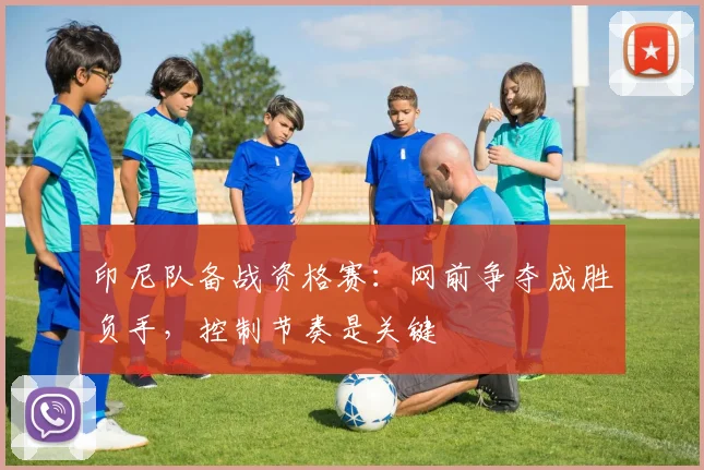 印尼队备战资格赛：网前争夺成胜负手，控制节奏是关键