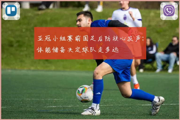 亚冠小组赛前国足后防核心发声：体能储备决定球队走多远