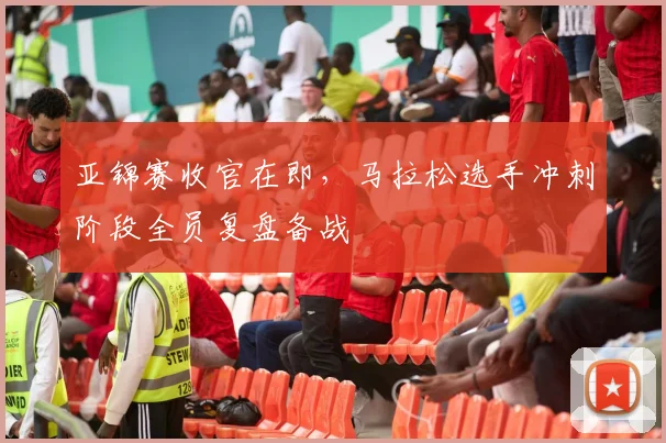 亚锦赛收官在即，马拉松选手冲刺阶段全员复盘备战