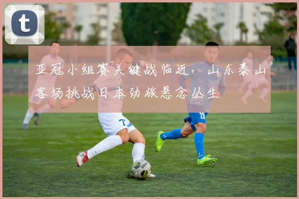 亚冠小组赛关键战临近，山东泰山客场挑战日本劲旅悬念丛生