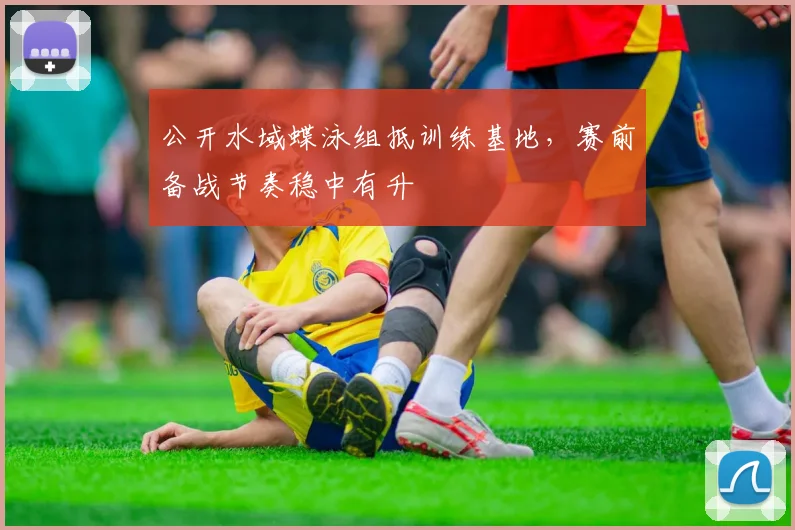 公开水域蝶泳组抵训练基地，赛前备战节奏稳中有升