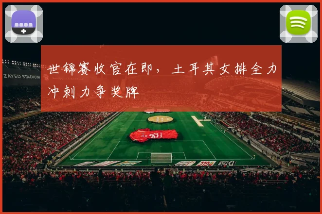 世锦赛收官在即，土耳其女排全力冲刺力争奖牌