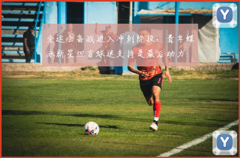 全运会备战进入冲刺阶段，青年蝶泳新星坦言球迷支持是最后动力