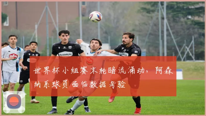 世界杯小组赛末轮暗流涌动，阿森纳系球员面临数据考验