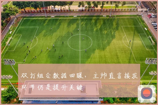 双打组合数据回暖，主帅直言接发环节仍是提升关键