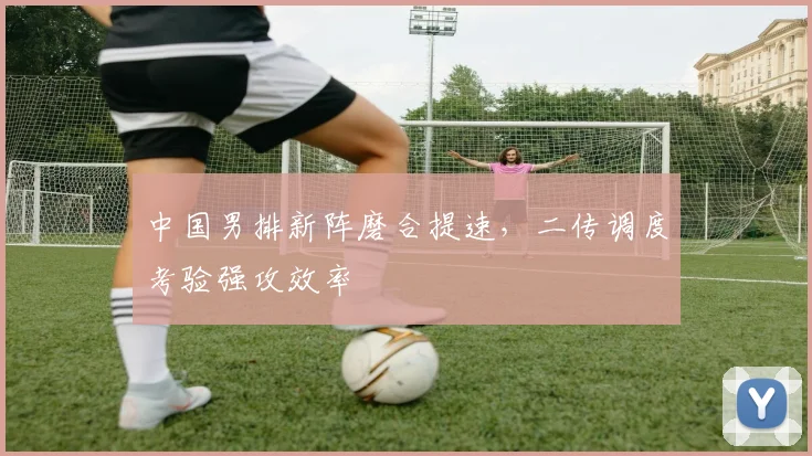 中国男排新阵磨合提速，二传调度考验强攻效率