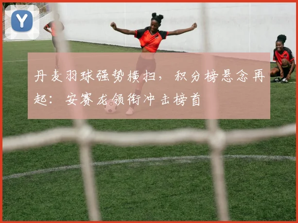 丹麦羽球强势横扫，积分榜悬念再起：安赛龙领衔冲击榜首
