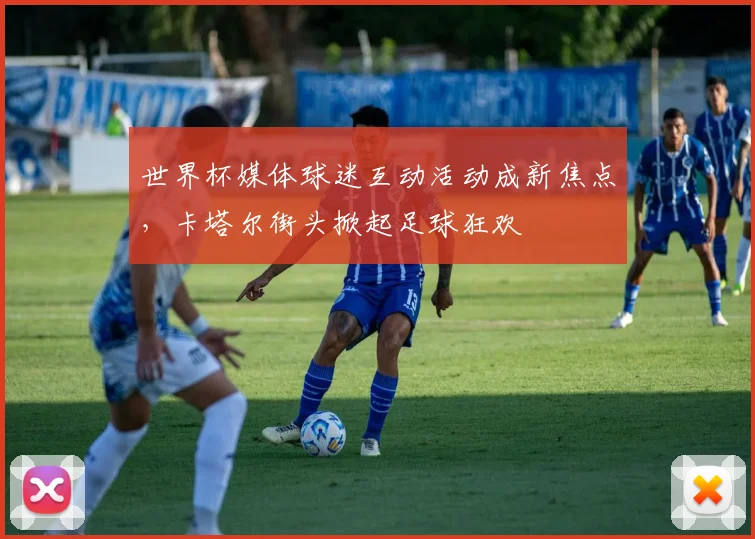 世界杯媒体球迷互动活动成新焦点，卡塔尔街头掀起足球狂欢
