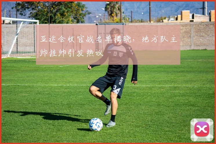 亚运会收官战名单揭晓，地方队主帅挂帅引发热议